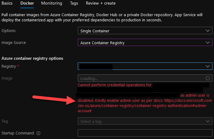 Basics Docker Monitoring 
Tags 
Review + create 
Pull container images from Azure Container Registry, Docker Hub or a private Docker repository. App Service will 
deploy the containerized app with your preferred dependencies to production in seconds. 
Options 
Image Source 
Azure container registry options 
Registry * 
Image 
Tag 
Startup Command O 
Single Container 
Azure Container Registry 
Loading... 
Cannot perform credential operations for 
o 
as admin user is 
disabled. Kindly enable admin user as per docs: https://docs.microsoft.com 
/en-us/azure/container-registry/container-registry-authentication*admin- 
account 